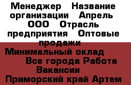 Менеджер › Название организации ­ Апрель, ООО › Отрасль предприятия ­ Оптовые продажи › Минимальный оклад ­ 10 000 - Все города Работа » Вакансии   . Приморский край,Артем г.